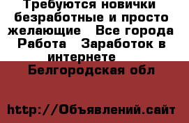 Требуются новички, безработные и просто желающие - Все города Работа » Заработок в интернете   . Белгородская обл.